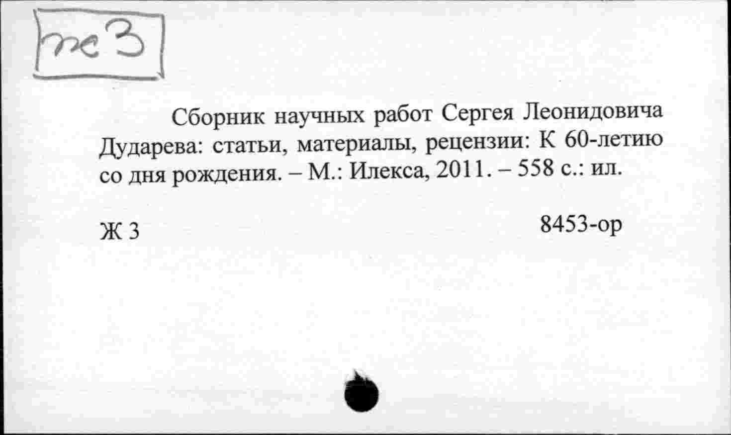 ﻿Сборник научных работ Сергея Леонидовича Дударева: статьи, материалы, рецензии: К 60-летию со дня рождения. — М.: Илекса, 2011. — 558 с.: ил.
ЖЗ
8453-ор